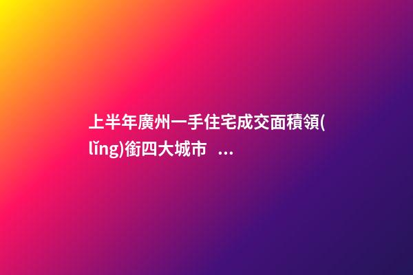 上半年廣州一手住宅成交面積領(lǐng)銜四大城市！這個(gè)區(qū)均價(jià)漲三成